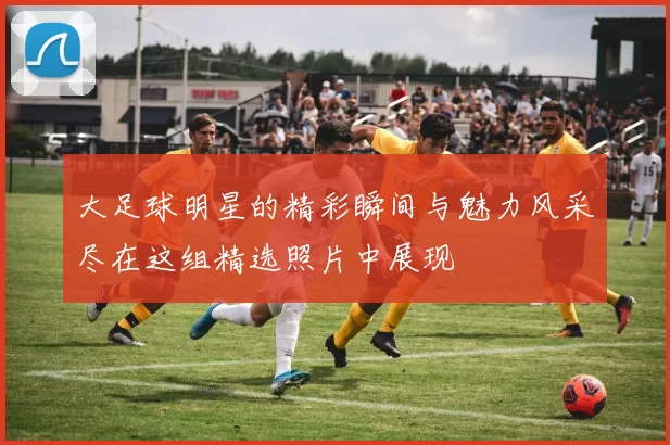 大足球明星的精彩瞬间与魅力风采尽在这组精选照片中展现