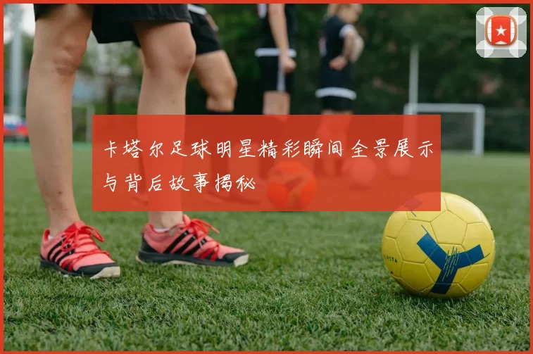 卡塔尔足球明星精彩瞬间全景展示与背后故事揭秘