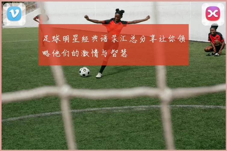 足球明星经典语录汇总分享让你领略他们的激情与智慧