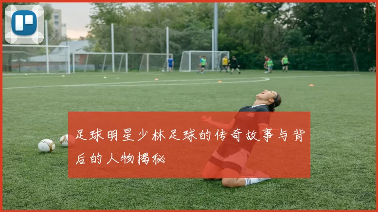 足球明星少林足球的传奇故事与背后的人物揭秘