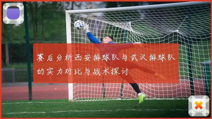 赛后分析西安排球队与武汉排球队的实力对比与战术探讨