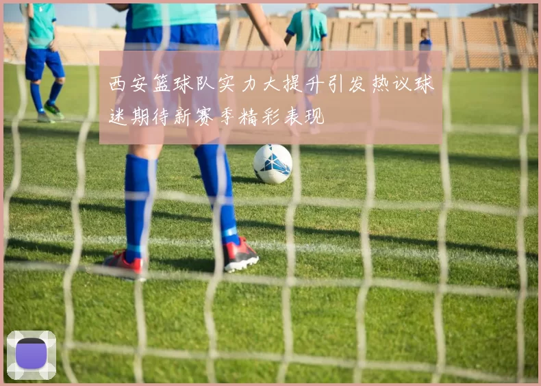 西安篮球队实力大提升引发热议球迷期待新赛季精彩表现