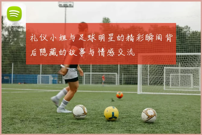 礼仪小姐与足球明星的精彩瞬间背后隐藏的故事与情感交流